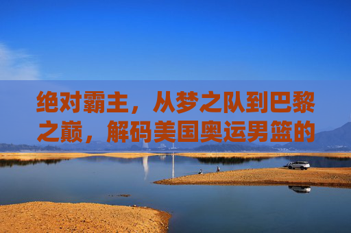 绝对霸主,从梦之队到巴黎之巅,解码美国奥运男篮的统治力