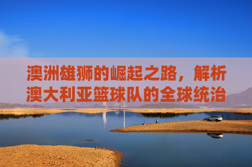 澳洲雄狮的崛起之路,解析澳大利亚篮球队的全球统治力