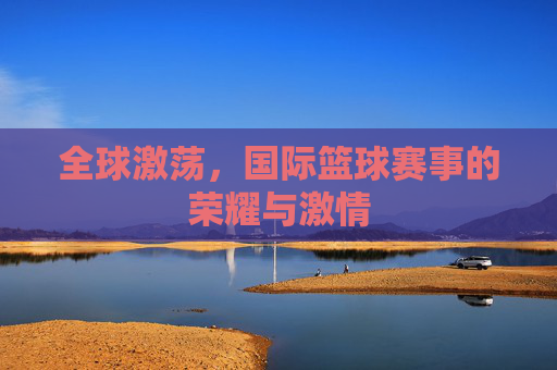 全球激荡，国际篮球赛事的荣耀与激情