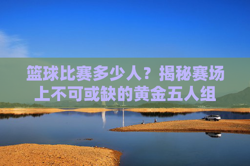 篮球比赛多少人?揭秘赛场上不可或缺的黄金五人组