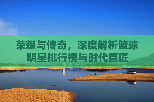 荣耀与传奇,深度解析篮球明星排行榜与时代巨匠