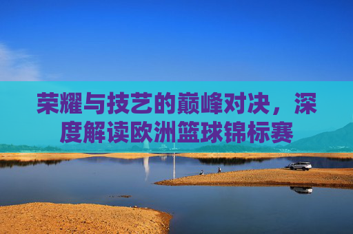 荣耀与技艺的巅峰对决,深度解读欧洲篮球锦标赛