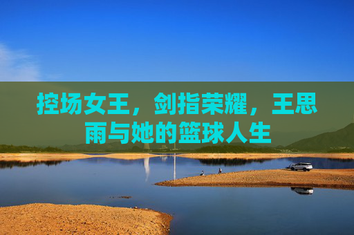 控场女王,剑指荣耀,王思雨与她的篮球人生