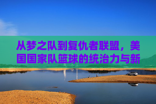 从梦之队到复仇者联盟，美国国家队篮球的统治力与新时代的挑战