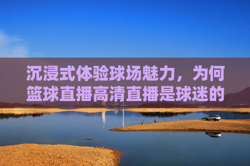 沉浸式体验球场魅力，为何篮球直播高清直播是球迷的终极选择