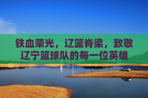 铁血荣光，辽篮脊梁，致敬辽宁篮球队的每一位英雄