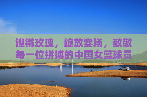 铿锵玫瑰,绽放赛场,致敬每一位拼搏的中国女篮球员