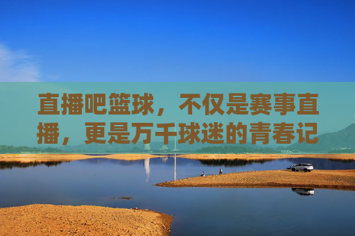 直播吧篮球,不仅是赛事直播,更是万千球迷的青春记忆
