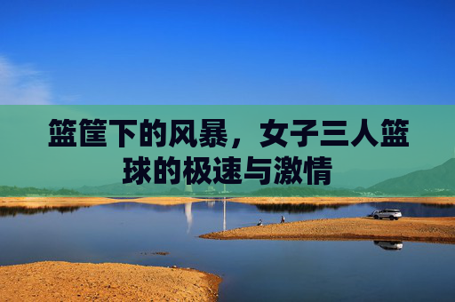篮筐下的风暴,女子三人篮球的极速与激情
