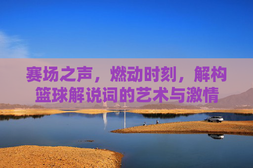 赛场之声,燃动时刻,解构篮球解说词的艺术与激情