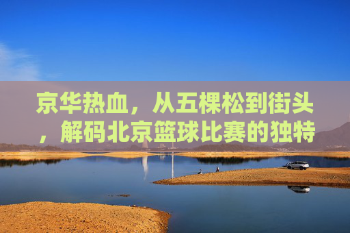 京华热血,从五棵松到街头,解码北京篮球比赛的独特魅力