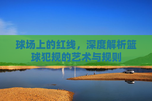 球场上的红线，深度解析篮球犯规的艺术与规则