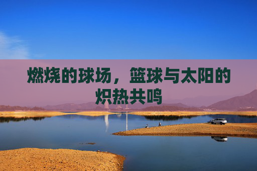 燃烧的球场,篮球与太阳的炽热共鸣