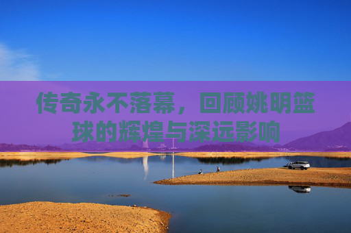 传奇永不落幕,回顾姚明篮球的辉煌与深远影响