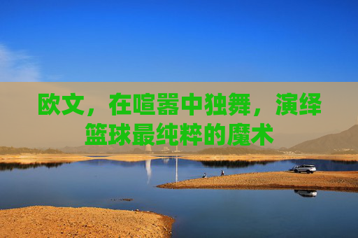 欧文,在喧嚣中独舞,演绎篮球最纯粹的魔术
