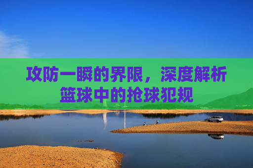 攻防一瞬的界限,深度解析篮球中的抢球犯规