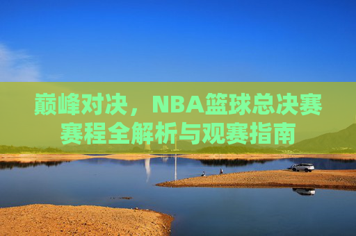 巅峰对决,NBA篮球总决赛赛程全解析与观赛指南