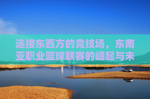 连接东西方的竞技场,东南亚职业篮球联赛的崛起与未来