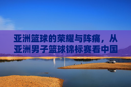 亚洲篮球的荣耀与阵痛,从亚洲男子篮球锦标赛看中国男篮的沉浮