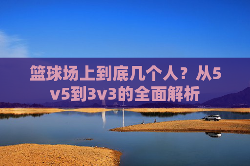篮球场上到底几个人?从5v5到3v3的全面解析