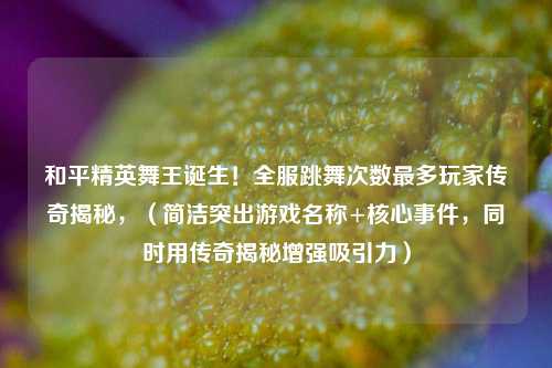 和平精英舞王诞生！全服跳舞次数最多玩家传奇揭秘，（简洁突出游戏名称+核心事件，同时用传奇揭秘增强吸引力）