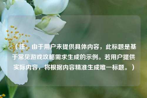 (注,由于用户未提供具体内容,此标题是基于常见游戏攻略需求生成的示例。若用户提供实际内容,将根据内容精准生成唯一标题。)
