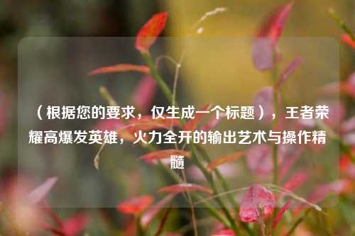 （根据您的要求，仅生成一个标题），王者荣耀高爆发英雄，火力全开的输出艺术与操作精髓