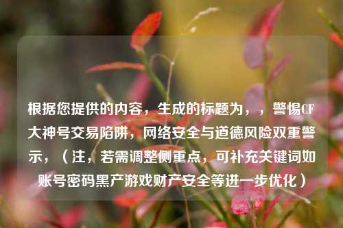 根据您提供的内容,生成的标题为,,警惕CF大神号交易陷阱,网络安全与道德风险双重警示,(注,若需调整侧重点,可补充关键词如账号密码黑产游戏财产安全等进一步优化)