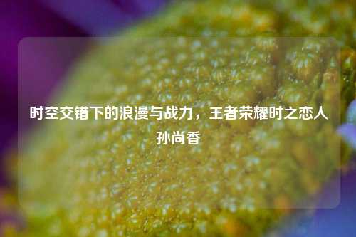 时空交错下的浪漫与战力，王者荣耀时之恋人孙尚香
