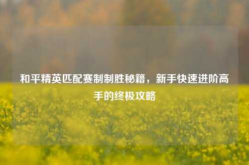 和平精英匹配赛制制胜秘籍，新手快速进阶高手的终极攻略