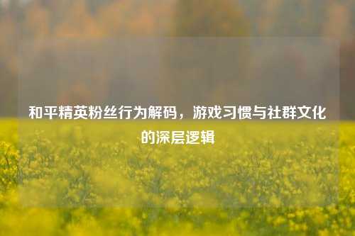 和平精英粉丝行为解码，游戏习惯与社群文化的深层逻辑