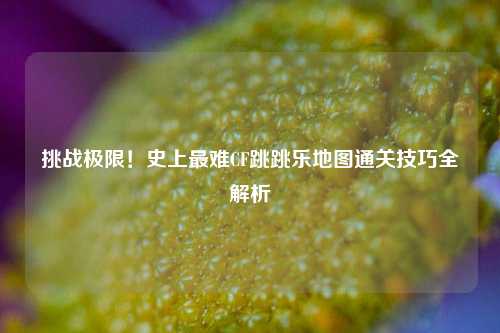 挑战极限！史上最难CF跳跳乐地图通关技巧全解析