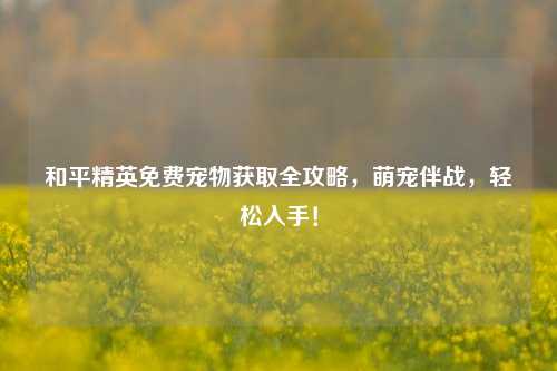 和平精英免费宠物获取全攻略，萌宠伴战，轻松入手！