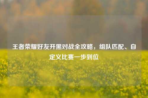 王者荣耀好友开黑对战全攻略，组队匹配、自定义比赛一步到位