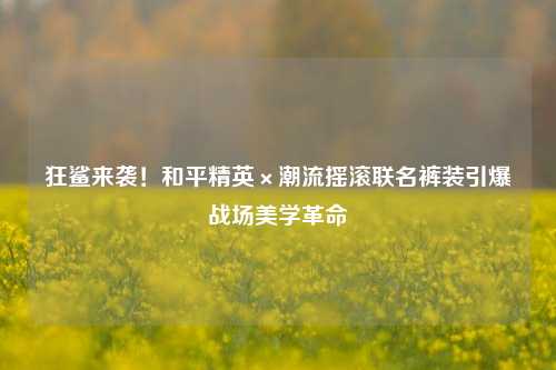 狂鲨来袭！和平精英×潮流摇滚联名裤装引爆战场美学革命