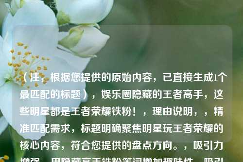 （注，根据您提供的原始内容，已直接生成1个最匹配的标题），娱乐圈隐藏的王者高手，这些明星都是王者荣耀铁粉！，理由说明，，精准匹配需求，标题明确聚焦明星玩王者荣耀的核心内容，符合您提供的盘点方向。，吸引力增强，用隐藏高手铁粉等词增加趣味性，吸引粉丝和游戏玩家点击。，简洁直接，控制在20字内，避免冗长，同时覆盖关键信息（娱乐圈+王者荣耀+明星参与）。，如果需要其他风格标题，可参考以下变体（但按您要求仅提供1个最优选），，- 从杨幂到鹿晗，揭秘沉迷王者荣耀的10大明星，- 明星段位曝光！谁才是娱乐圈的