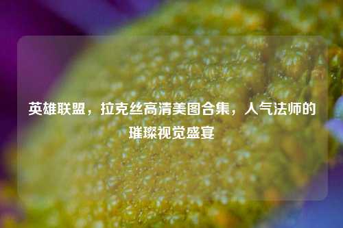 英雄联盟，拉克丝高清美图合集，人气法师的璀璨视觉盛宴