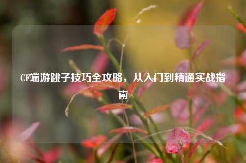 CF端游跳子技巧全攻略，从入门到精通实战指南