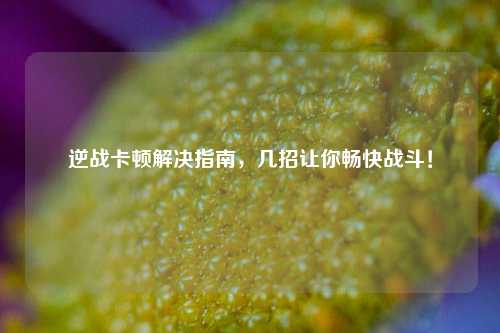 逆战卡顿解决指南，几招让你畅快战斗！