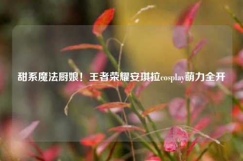 甜系魔法厨娘!王者荣耀安琪拉cosplay萌力全开