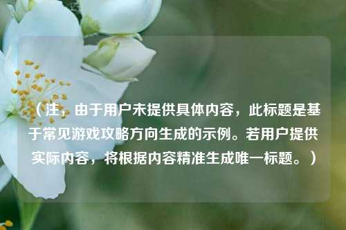 （注，由于用户未提供具体内容，此标题是基于常见游戏攻略方向生成的示例。若用户提供实际内容，将根据内容精准生成唯一标题。）