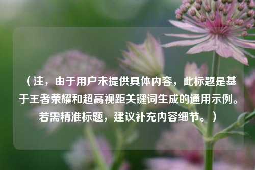(注,由于用户未提供具体内容,此标题是基于王者荣耀和超高视距关键词生成的通用示例。若需精准标题,建议补充内容细节。)