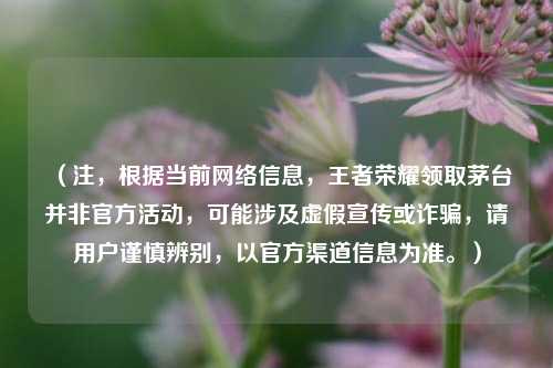 （注，根据当前网络信息，王者荣耀领取茅台并非官方活动，可能涉及虚假宣传或诈骗，请用户谨慎辨别，以官方渠道信息为准。）