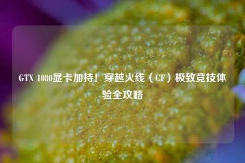 GTX 1080显卡加持！穿越火线（CF）极致竞技体验全攻略