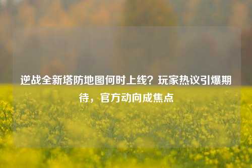 逆战全新塔防地图何时上线?玩家热议引爆期待,官方动向成焦点