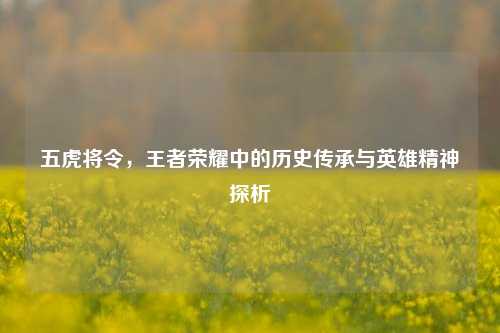 五虎将令,王者荣耀中的历史传承与英雄精神探析