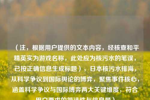 (注,根据用户提供的文本内容,经核查和平精英实为游戏名称,此处应为核污水的笔误,已按正确信息生成标题),日本核污水排海,从科学争议到国际舆论的博弈,聚焦事件核心,涵盖科学争议与国际博弈两大关键维度,符合用户要求的简洁性与信息量)