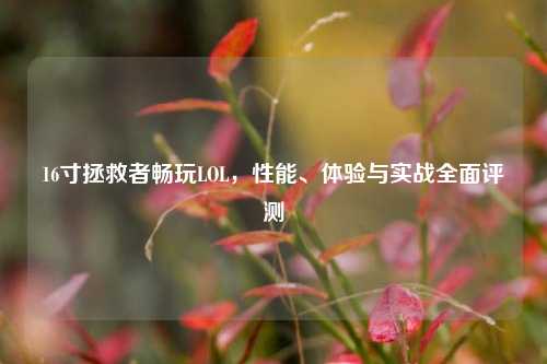 16寸拯救者畅玩LOL,性能、体验与实战全面评测