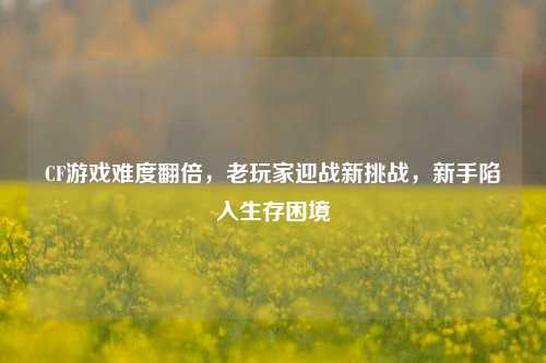 CF游戏难度翻倍,老玩家迎战新挑战,新手陷入生存困境
