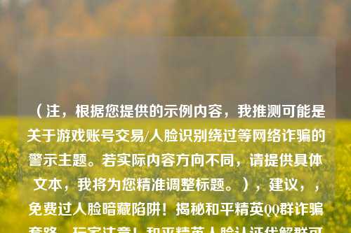 （注，根据您提供的示例内容，我推测可能是关于游戏账号交易/人脸识别绕过等网络诈骗的警示主题。若实际内容方向不同，请提供具体文本，我将为您精准调整标题。），建议，，免费过人脸暗藏陷阱！揭秘和平精英QQ群诈骗套路，玩家注意！和平精英人脸认证代解群可能是盗号骗局，紧急避坑！警惕以绕过防沉迷为名的QQ群财产诈骗，（请补充具体内容细节，我将为您优化最贴切的单一标题）